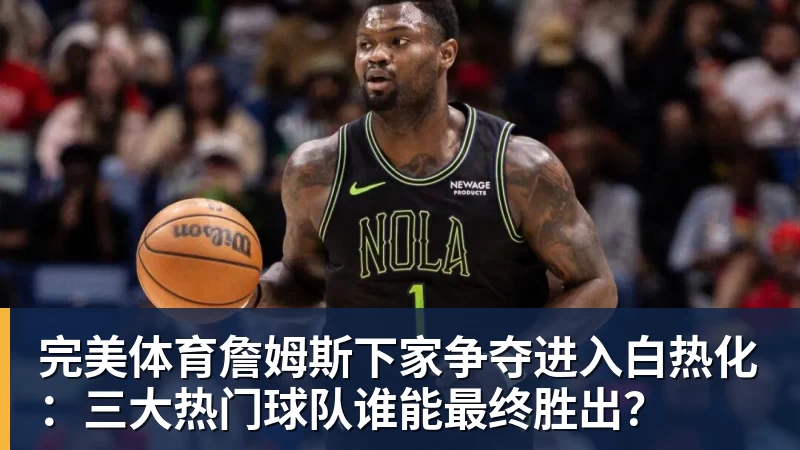 完美体育詹姆斯下家争夺进入白热化：三大热门球队谁能最终胜出？