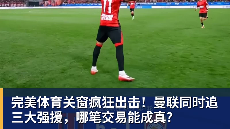 完美体育关窗疯狂出击！曼联同时追三大强援，哪笔交易能成真？