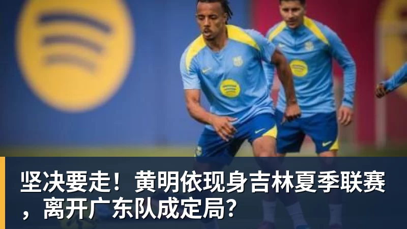 完美体育坚决要走!黄明依现身吉林夏季联赛,离开广东队成定局?