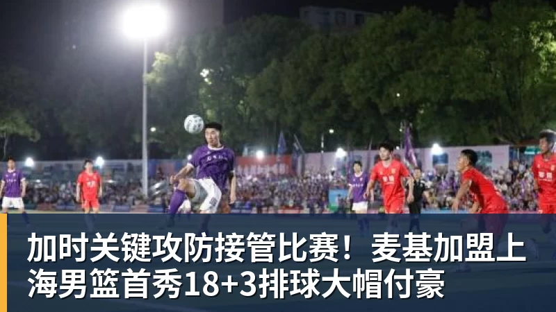 加时关键攻防接管比赛！麦基加盟上海男篮首秀18+3排球大帽付豪