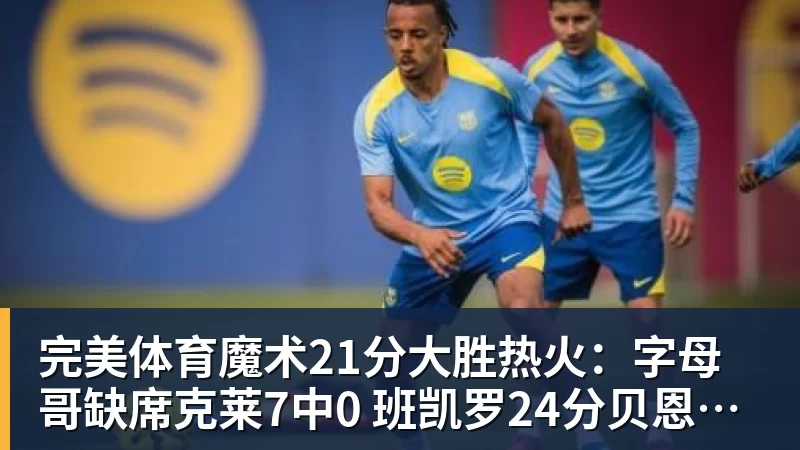 完美体育魔术21分大胜热火：字母哥缺席克莱7中0 班凯罗24分贝恩23分